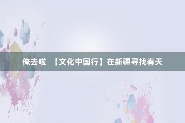 俺去啦  【文化中国行】在新疆寻找春天