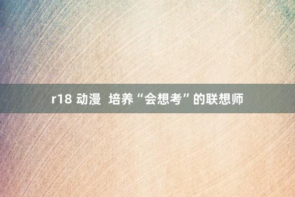 r18 动漫  培养“会想考”的联想师