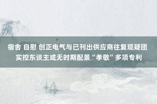 宿舍 自慰 创正电气与已刊出供应商往复现疑团 实控东谈主或无时期配景“孝敬”多项专利