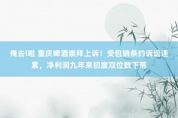 俺去l啦 重庆啤酒崇拜上诉！受包销条约诉讼连累，净利润九年来初度双位数下落