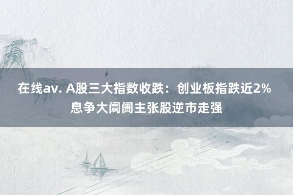 在线av. A股三大指数收跌：创业板指跌近2% 息争大阛阓主张股逆市走强