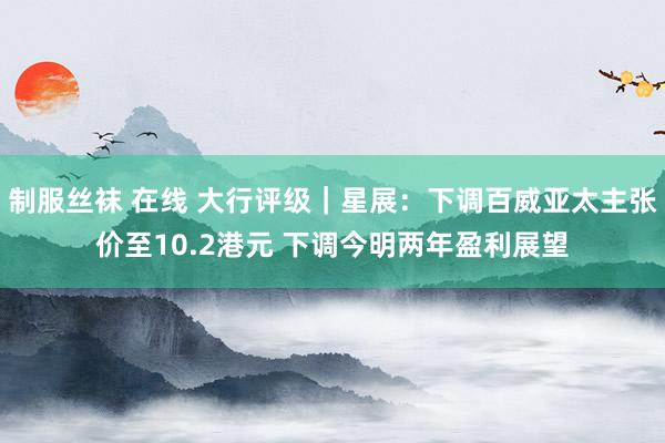 制服丝袜 在线 大行评级｜星展：下调百威亚太主张价至10.2港元 下调今明两年盈利展望