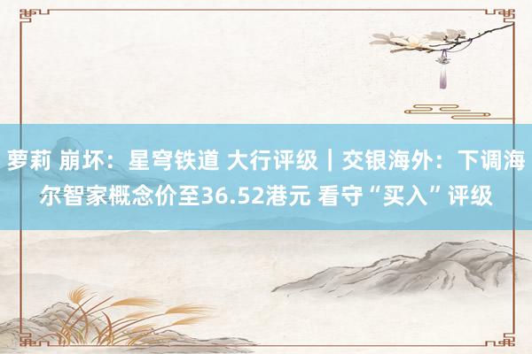 萝莉 崩坏：星穹铁道 大行评级｜交银海外：下调海尔智家概念价至36.52港元 看守“买入”评级