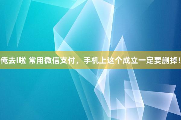 俺去l啦 常用微信支付，手机上这个成立一定要删掉！