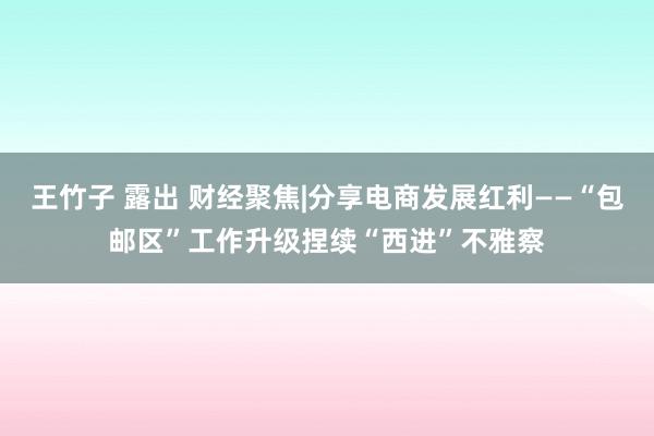 王竹子 露出 财经聚焦|分享电商发展红利——“包邮区”工作升级捏续“西进”不雅察