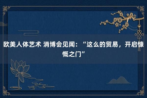 欧美人体艺术 消博会见闻：“这么的贸易，开启慷慨之门”