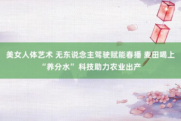 美女人体艺术 无东说念主驾驶赋能春播 麦田喝上“养分水” 科技助力农业出产