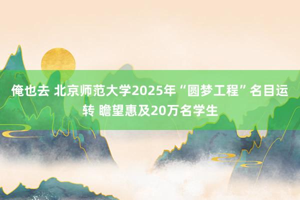 俺也去 北京师范大学2025年“圆梦工程”名目运转 瞻望惠及20万名学生