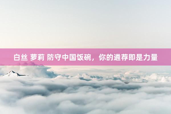 白丝 萝莉 防守中国饭碗，你的遴荐即是力量