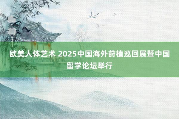 欧美人体艺术 2025中国海外莳植巡回展暨中国留学论坛举行