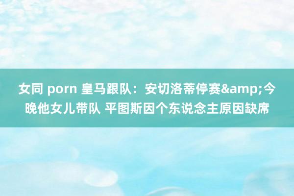 女同 porn 皇马跟队：安切洛蒂停赛&今晚他女儿带队 平图斯因个东说念主原因缺席