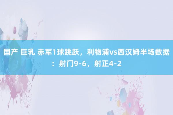 国产 巨乳 赤军1球跳跃，利物浦vs西汉姆半场数据：射门9-6，射正4-2