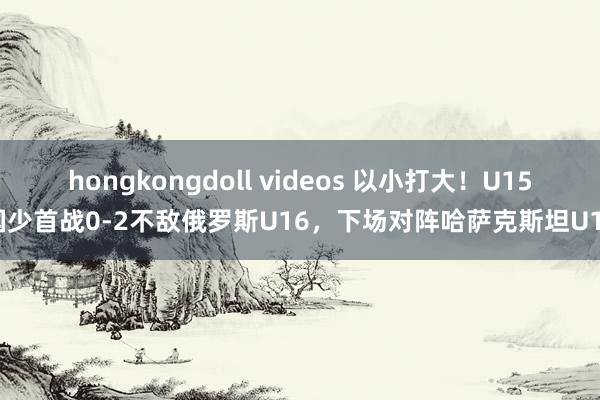hongkongdoll videos 以小打大！U15国少首战0-2不敌俄罗斯U16，下场对阵哈萨克斯坦U16