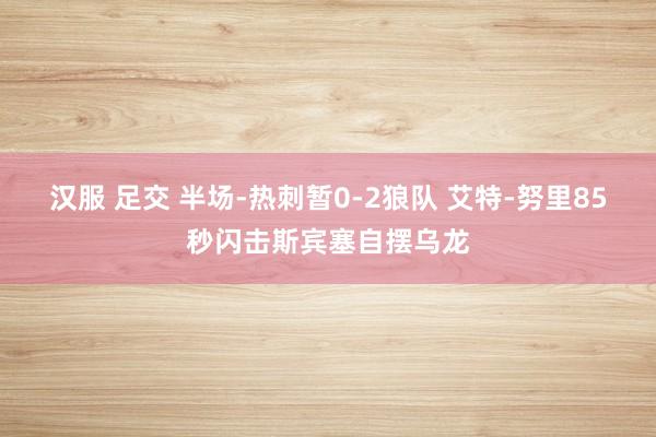 汉服 足交 半场-热刺暂0-2狼队 艾特-努里85秒闪击斯宾塞自摆乌龙
