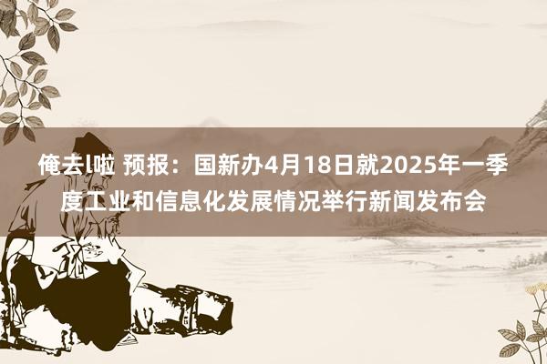 俺去l啦 预报：国新办4月18日就2025年一季度工业和信息化发展情况举行新闻发布会