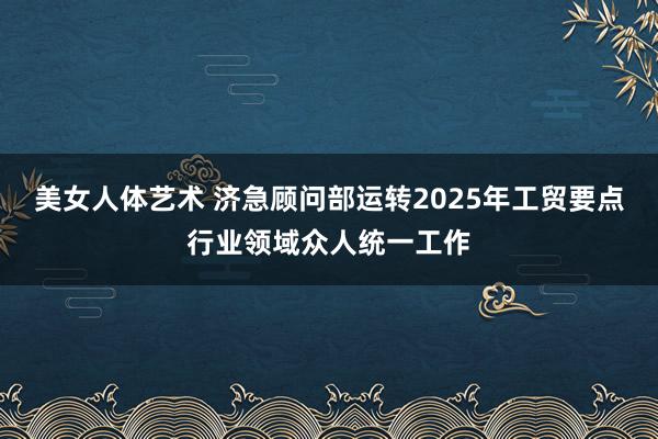 美女人体艺术 济急顾问部运转2025年工贸要点行业领域众人统一工作
