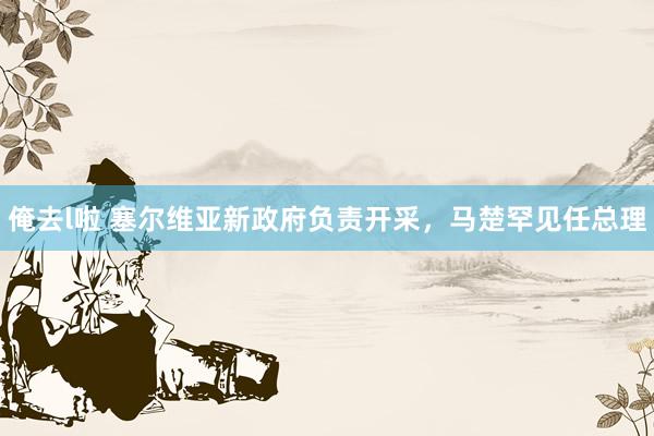 俺去l啦 塞尔维亚新政府负责开采，马楚罕见任总理