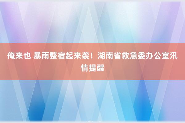 俺来也 暴雨整宿起来袭！湖南省救急委办公室汛情提醒