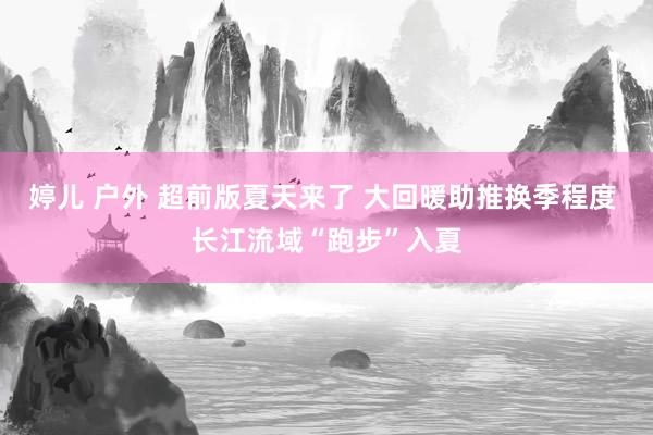 婷儿 户外 超前版夏天来了 大回暖助推换季程度 长江流域“跑步”入夏