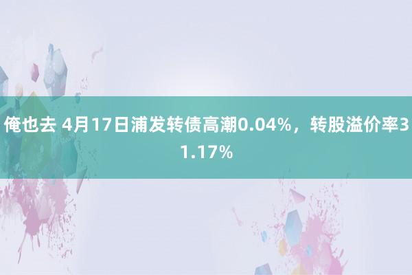俺也去 4月17日浦发转债高潮0.04%，转股溢价率31.17%