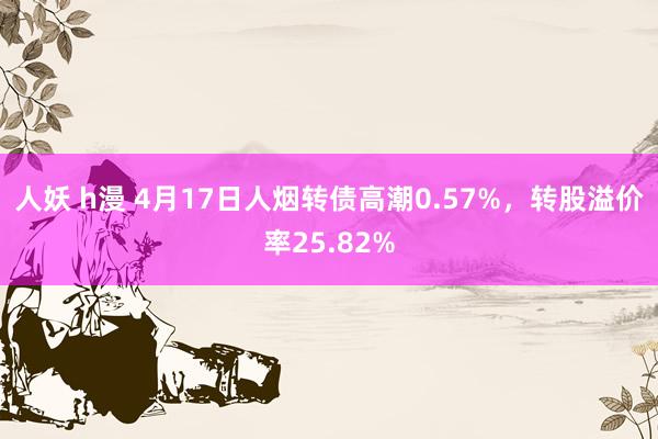 人妖 h漫 4月17日人烟转债高潮0.57%，转股溢价率25.82%