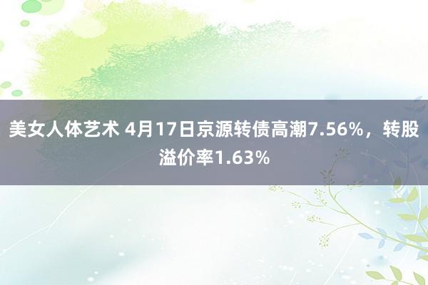 美女人体艺术 4月17日京源转债高潮7.56%，转股溢价率1.63%