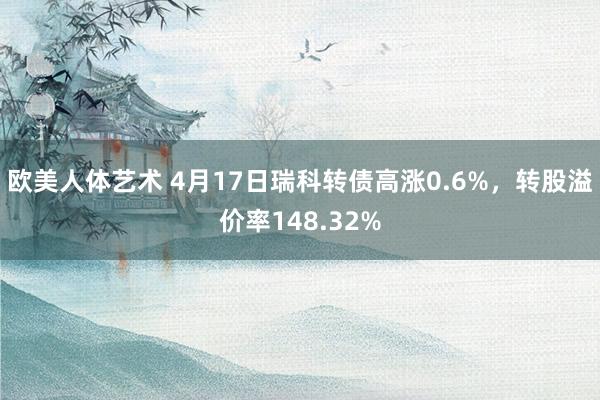 欧美人体艺术 4月17日瑞科转债高涨0.6%，转股溢价率148.32%