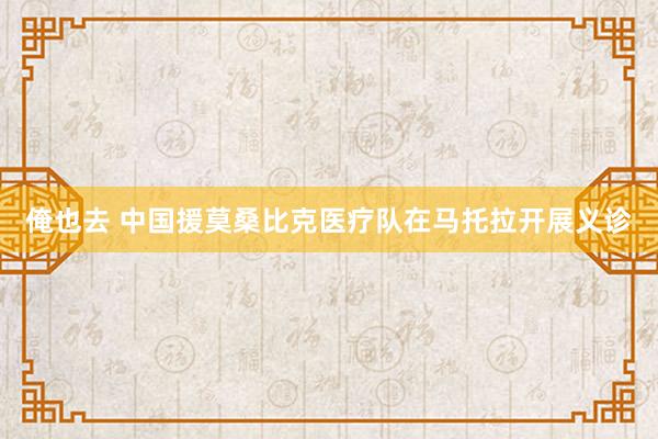 俺也去 中国援莫桑比克医疗队在马托拉开展义诊