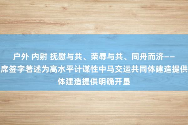 户外 内射 抚慰与共、荣辱与共、同舟而济——习近平主席签字著述为高水平计谋性中马交运共同体建造提供明确开垦