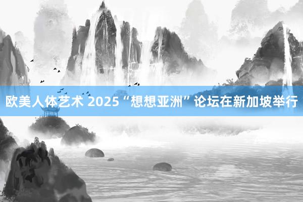 欧美人体艺术 2025“想想亚洲”论坛在新加坡举行