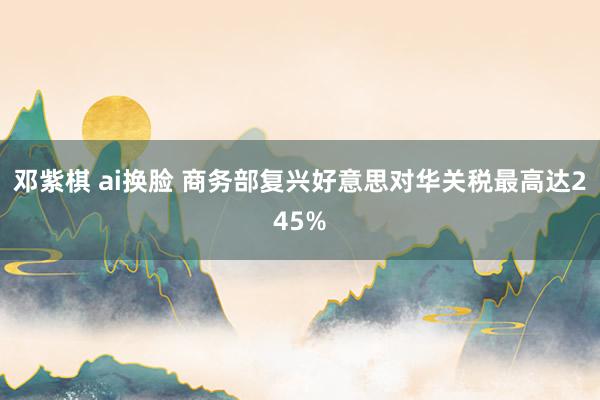 邓紫棋 ai换脸 商务部复兴好意思对华关税最高达245%