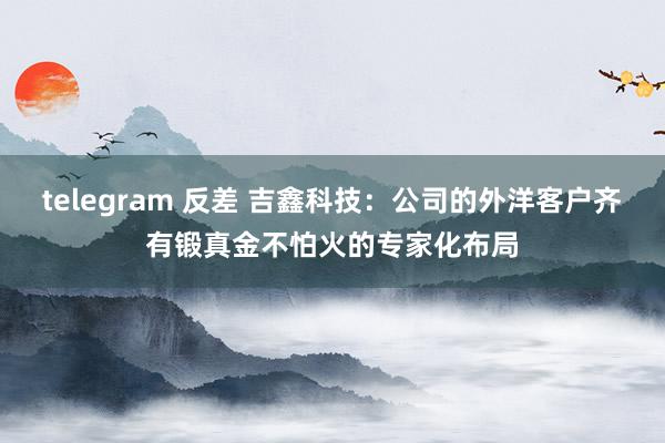 telegram 反差 吉鑫科技：公司的外洋客户齐有锻真金不怕火的专家化布局