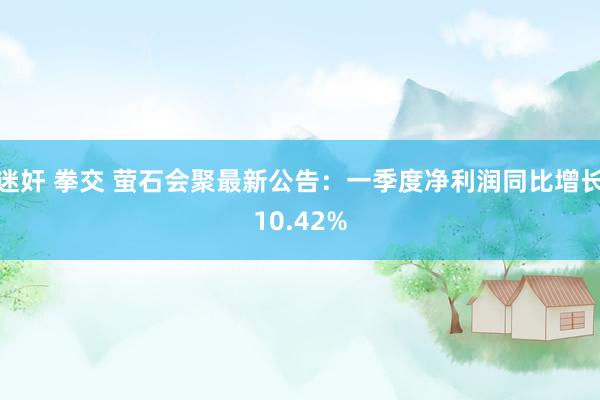 迷奸 拳交 萤石会聚最新公告：一季度净利润同比增长10.42%