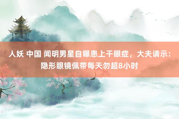 人妖 中国 闻明男星自曝患上干眼症，大夫请示：隐形眼镜佩带每天勿超8小时