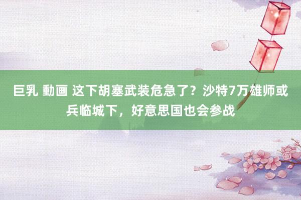 巨乳 動画 这下胡塞武装危急了？沙特7万雄师或兵临城下，好意思国也会参战