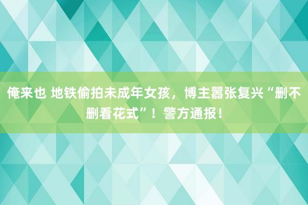 俺来也 地铁偷拍未成年女孩，博主嚣张复兴“删不删看花式”！警方通报！