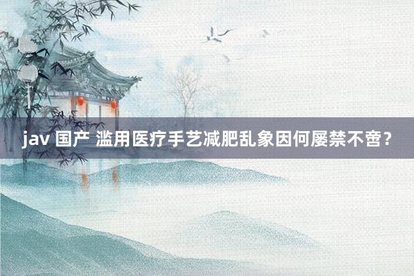 jav 国产 滥用医疗手艺减肥乱象因何屡禁不啻？