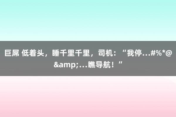 巨屌 低着头，睡千里千里，司机：“我停…#%*@&…瞧导航！”