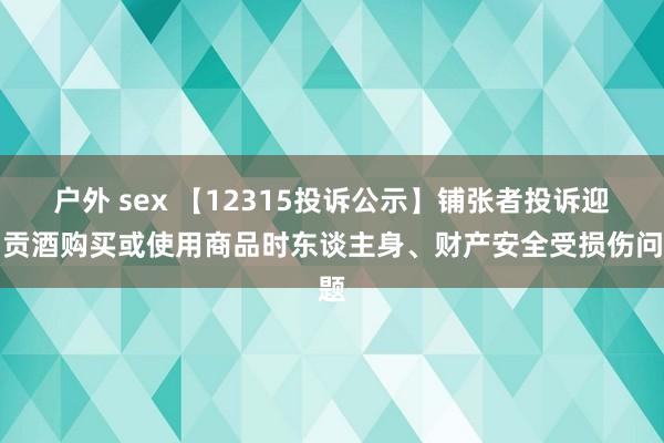 户外 sex 【12315投诉公示】铺张者投诉迎驾贡酒购买或使用商品时东谈主身、财产安全受损伤问题