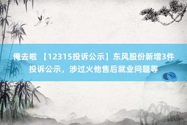 俺去啦 【12315投诉公示】东风股份新增3件投诉公示，涉过火他售后就业问题等