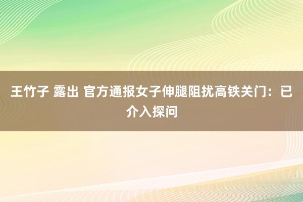 王竹子 露出 官方通报女子伸腿阻扰高铁关门：已介入探问