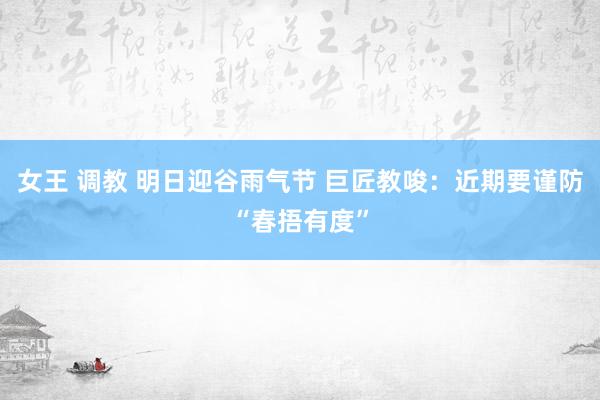 女王 调教 明日迎谷雨气节 巨匠教唆：近期要谨防“春捂有度”