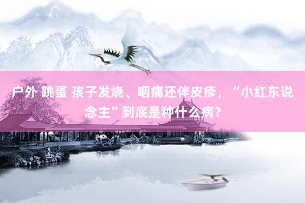 户外 跳蛋 孩子发烧、咽痛还伴皮疹，“小红东说念主”到底是种什么病？