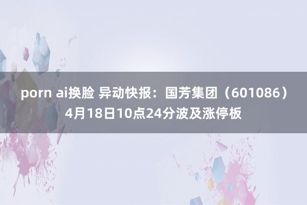 porn ai换脸 异动快报：国芳集团（601086）4月18日10点24分波及涨停板