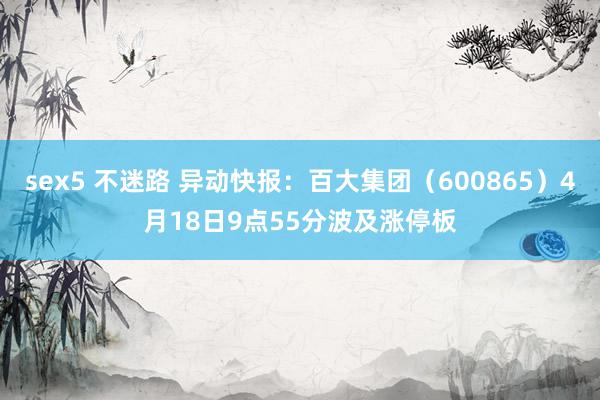 sex5 不迷路 异动快报：百大集团（600865）4月18日9点55分波及涨停板