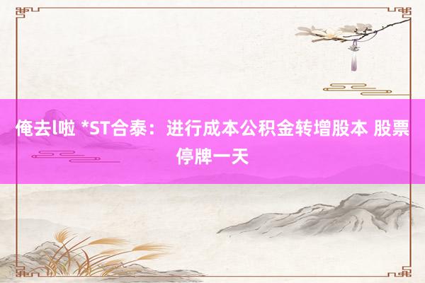 俺去l啦 *ST合泰：进行成本公积金转增股本 股票停牌一天