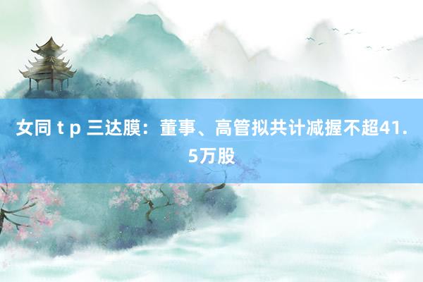女同 t p 三达膜：董事、高管拟共计减握不超41.5万股