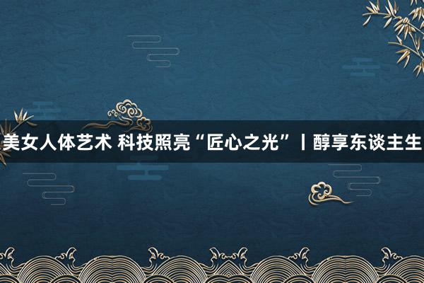 美女人体艺术 科技照亮“匠心之光”丨醇享东谈主生