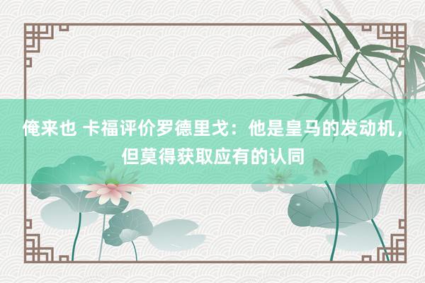 俺来也 卡福评价罗德里戈：他是皇马的发动机，但莫得获取应有的认同