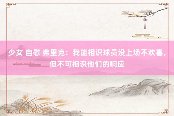 少女 自慰 弗里克：我能相识球员没上场不欢喜，但不可相识他们的响应